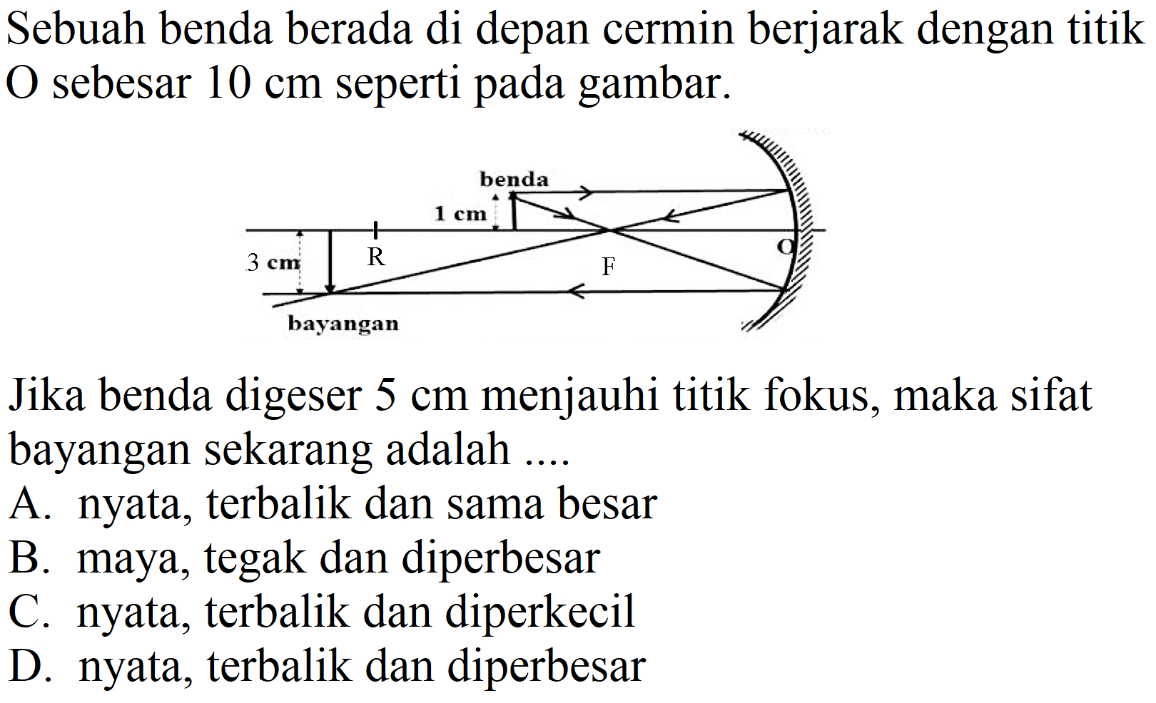 Sebuah benda berada di depan cermin berjarak dengan titik O sebesar  10 cm  seperti pada gambar.

Jika benda digeser  5 cm  menjauhi titik fokus, maka sifat bayangan sekarang adalah ...
A. nyata, terbalik dan sama besar
B. maya, tegak dan diperbesar
C. nyata, terbalik dan diperkecil
D. nyata, terbalik dan diperbesar