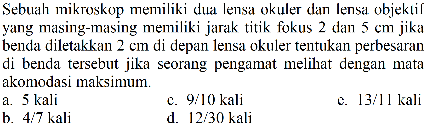 Sebuah mikroskop memiliki dua lensa okuler dan lensa objektif yang masing-masing memiliki jarak titik fokus 2 dan  5 cm  jika benda diletakkan  2 cm  di depan lensa okuler tentukan perbesaran di benda tersebut jika seorang pengamat melihat dengan mata akomodasi maksimum.
a.  5 kali 
c.  9 / 10 kali 
e.  13 / 11  kali
b.  4 / 7  kali
d.  12 / 30  kali