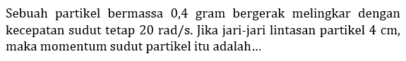 Sebuah partikel bermassa 0,4 gram bergerak melingkar  dengan kecepatan sudut tetap 20 rad/s. Jika jari-jari lintasan partikel 4 cm, maka momentum sudut partikel itu adalah ...