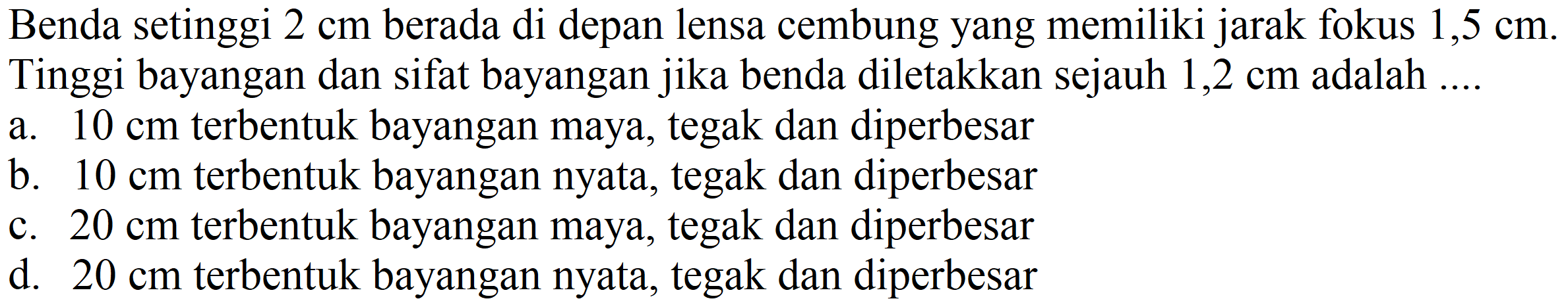 Benda setinggi  2 cm  berada di depan lensa cembung yang memiliki jarak fokus  1,5 cm . Tinggi bayangan dan sifat bayangan jika benda diletakkan sejauh  1,2 cm  adalah ....
a.  10 cm  terbentuk bayangan maya, tegak dan diperbesar
b.  10 cm  terbentuk bayangan nyata, tegak dan diperbesar
c.  20 cm  terbentuk bayangan maya, tegak dan diperbesar
d.  20 cm  terbentuk bayangan nyata, tegak dan diperbesar