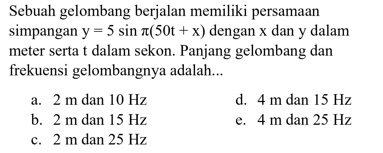 Sebuah gelombang berjalan memiliki persamaan simpangan  y=5 sin pi(50 t+x)  dengan  x  dan  y  dalam meter serta  t  dalam sekon. Panjang gelombang dan frekuensi gelombangnya adalah...
a.  2 m dan 10 Hz 
d.  4 m  dan  15 Hz 
b.  2 mdan 15 Hz 
e.  4 m  dan  25 Hz 
c.  2 m  dan  25 Hz 