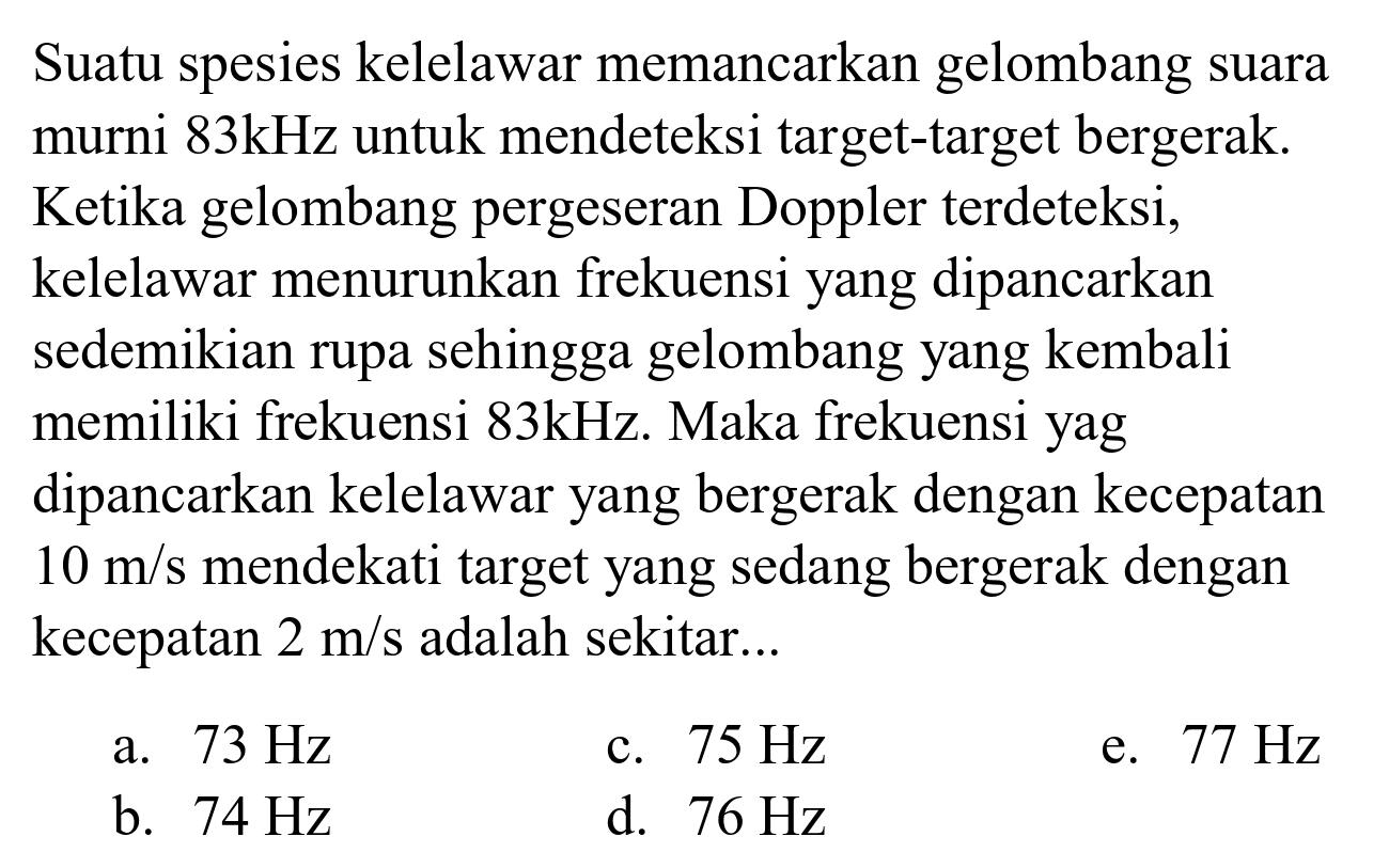 Suatu spesies kelelawar memancarkan gelombang suara murni  83 kHz  untuk mendeteksi target-target bergerak. Ketika gelombang pergeseran Doppler terdeteksi, kelelawar menurunkan frekuensi yang dipancarkan sedemikian rupa sehingga gelombang yang kembali memiliki frekuensi  83 kHz . Maka frekuensi yag dipancarkan kelelawar yang bergerak dengan kecepatan  10 m / s  mendekati target yang sedang bergerak dengan kecepatan  2 m / s  adalah sekitar...
a.  73 Hz 
c.  75 Hz 
e.  77 Hz 
b.  74 Hz 
d.  76 Hz 