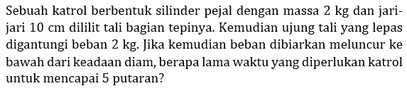 Sebuah katrol berbentuk silinder pejal dengan massa  2 kg  dan jarijari  10 cm  dililit tali bagian tepinya. Kemudian ujung tali yang lepas digantungi beban  2 kg . Jika kemudian beban dibiarkan meluncur ke bawah dari keadaan diam, berapa lama waktu yang diperlukan katrol untuk mencapai 5 putaran?