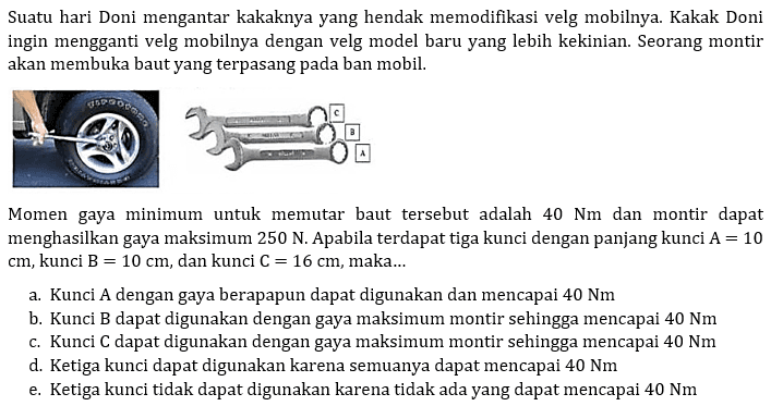 Suatu hari Doni mengantar kakaknya yang hendak memodifikasi velg mobilnya. Kakak Doni ingin mengganti velg mobilnya dengan velg model baru yang lebih kekinian. Seorang montir akan membuka baut yang terpasang pada ban mobil. C B A Momen gaya minimum untuk memutar baut tersebut adalah 40 Nm dan montir dapat menghasilkan gaya maksimum 250 N. Apabila terdapat tiga kunci dengan panjang kunci A=10 cm, kunci B=10 cm, dan kunci C=16 cm, maka... 
a. Kunci A dengan gaya berapapun dapat digunakan dan mencapai 40 Nm b. Kunci B dapat digunakan dengan gaya maksimum montir sehingga mencapai 40 Nm c. Kunci C dapat digunakan dengan gaya maksimum montir sehingga mencapai 40 Nm d. Ketiga kunci dapat digunakan karena semuanya dapat mencapai 40 Nm e. Ketiga kunci tidak dapat digunakan karena tidak ada yang dapat mencapai 40 Nm 