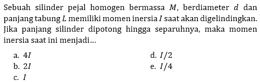 Sebuah silinder pejal homogen bermassa M, berdiameter d dan panjang tabung L memiliki momen inersia I saat akan digelindingkan. Jika panjang silinder dipotong hingga separuhnya, maka momen inersia saat ini menjadi...