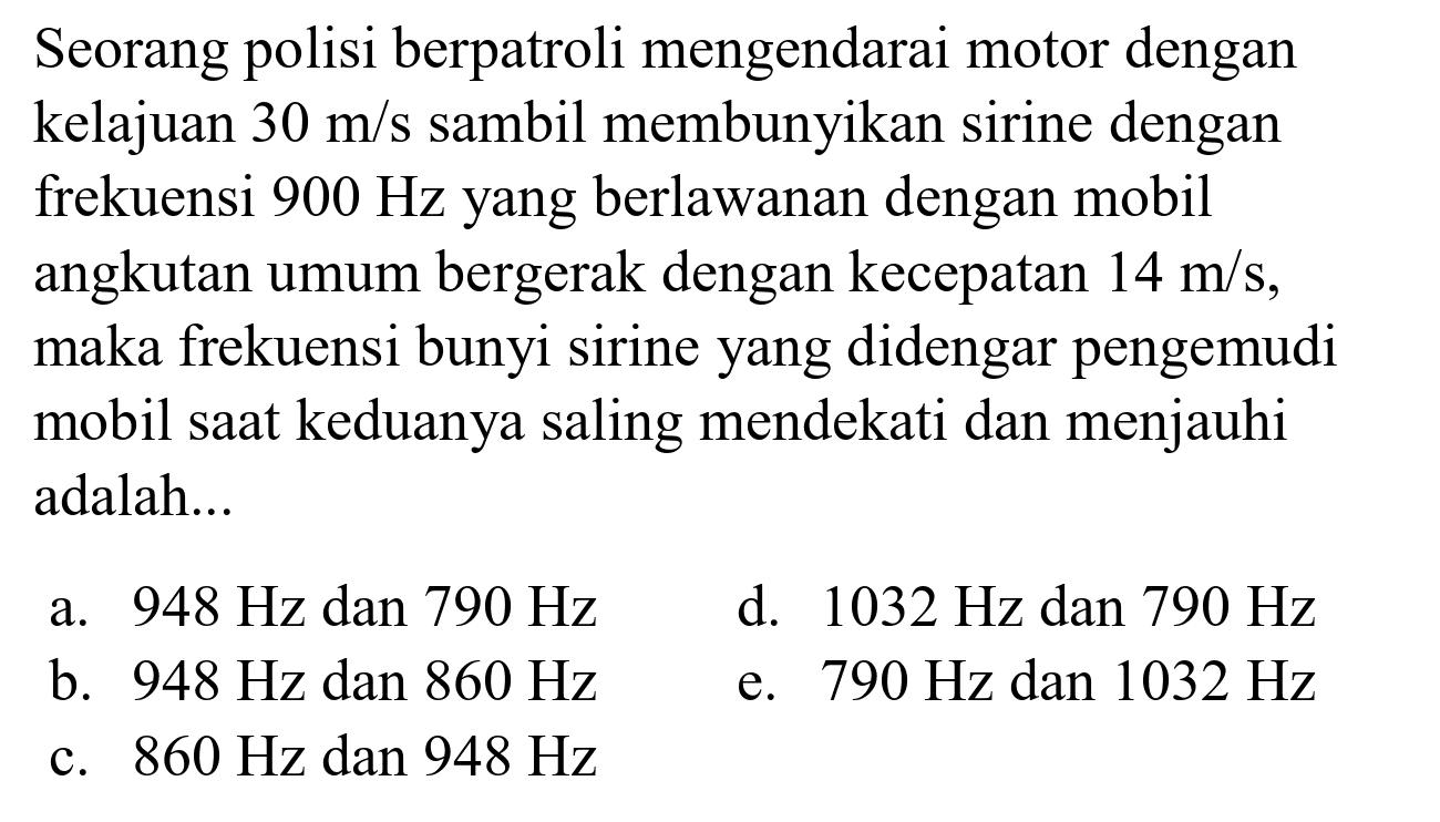 Seorang polisi berpatroli mengendarai motor dengan kelajuan  30 m / s  sambil membunyikan sirine dengan frekuensi  900 Hz  yang berlawanan dengan mobil angkutan umum bergerak dengan kecepatan  14 m / s , maka frekuensi bunyi sirine yang didengar pengemudi mobil saat keduanya saling mendekati dan menjauhi adalah...
a.  948 Hz  dan  790 Hz 
d.  1032 Hz  dan  790 Hz 
b.  948 Hz  dan  860 Hz 
e.  790 Hz  dan  1032 Hz 
c.  860 Hz  dan  948 Hz 