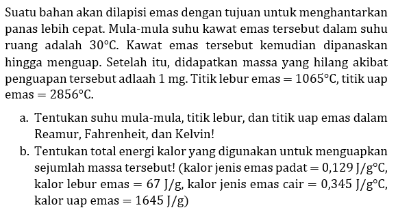 Suatu bahan akan dilapisi emas dengan tujuan untuk menghantarkan panas lebih cepat. Mula-mula suhu kawat emas tersebut dalam suhu ruang adalah  30 C. Kawat emas tersebut kemudian dipanaskan hingga menguap. Setelah itu, didapatkan massa yang hilang akibat penguapan tersebut adlaah 1 mg. Titik lebur emas = 1065 C, titik uap emas = 2856 C.
a. Tentukan suhu mula-mula, titik lebur, dan titik uap emas dalam Reamur, Fahrenheit, dan Kelvin!
b. Tentukan total energi kalor yang digunakan untuk menguapkan sejumlah massa tersebut! (kalor jenis emas padat = 0,129 J/g C, kalor lebur emas = 67 J/g , kalor jenis emas cair = 0,345 J/g C, kalor uap emas = 1645 J/g)