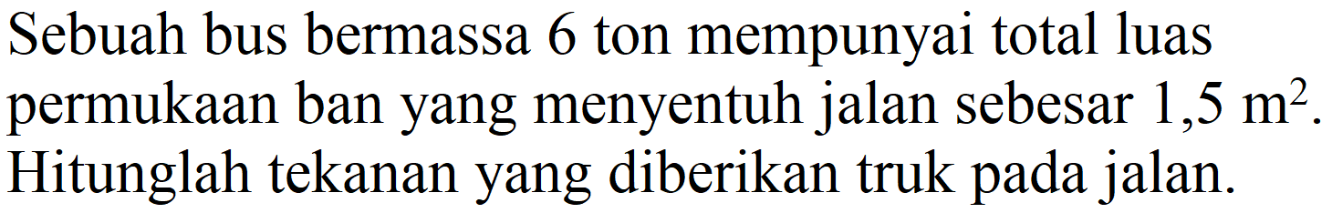 Sebuah bus bermassa 6 ton mempunyai total luas permukaan ban yang menyentuh jalan sebesar 1,5  m^(2) . Hitunglah tekanan yang diberikan truk pada jalan.