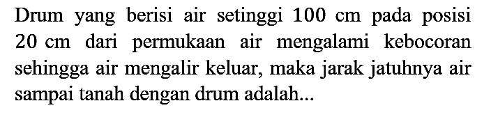 Drum yang berisi air setinggi  100 cm  pada posisi  20 cm  dari permukaan air mengalami kebocoran sehingga air mengalir keluar, maka jarak jatuhnya air sampai tanah dengan drum adalah...