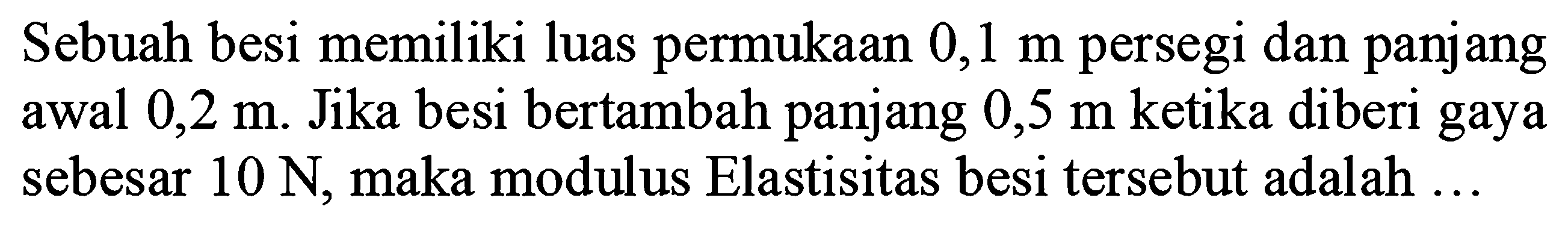 Sebuah besi memiliki luas permukaan  0,1 m  persegi dan panjang awal  0,2 m . Jika besi bertambah panjang  0,5 m  ketika diberi gaya sebesar  10 N , maka modulus Elastisitas besi tersebut adalah ...