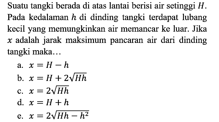 Suatu tangki berada di atas lantai berisi air setinggi  H . Pada kedalaman  h  di dinding tangki terdapat lubang kecil yang memungkinkan air memancar ke luar. Jika  x  adalah jarak maksimum pancaran air dari dinding tangki maka...