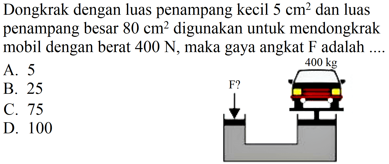 Dongkrak dengan luas penampang kecil  5 cm^(2)  dan luas penampang besar  80 cm^(2)  digunakan untuk mendongkrak mobil dengan berat  400 N , maka gaya angkat  F  adalah ....
A. 5
B. 25
C. 75
D. 100