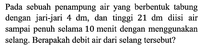 Pada sebuah penampung air yang berbentuk tabung dengan jari-jari  4 dm , dan tinggi  21 dm  diisi air sampai penuh selama 10 menit dengan menggunakan selang. Berapakah debit air dari selang tersebut?