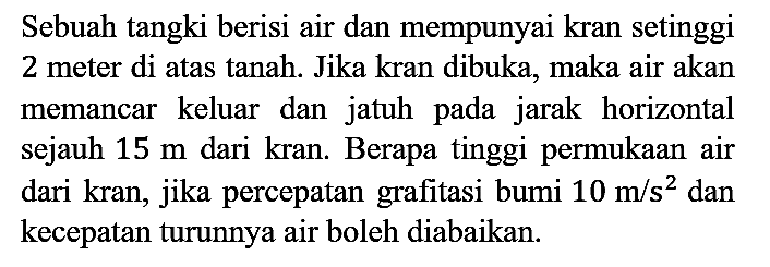 Sebuah tangki berisi air dan mempunyai kran setinggi 2 meter di atas tanah. Jika kran dibuka, maka air akan memancar keluar dan jatuh pada jarak horizontal sejauh  15 m  dari kran. Berapa tinggi permukaan air dari kran, jika percepatan grafitasi bumi  10 m / s^(2)  dan kecepatan turunnya air boleh diabaikan.