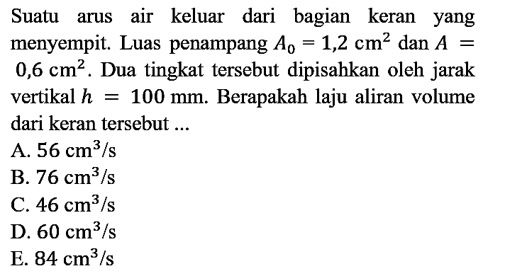 Suatu arus air keluar dari bagian keran yang menyempit. Luas penampang  A_(0)=1,2 cm^(2)  dan  A=   0,6 cm^(2) . Dua tingkat tersebut dipisahkan oleh jarak vertikal  h=100 mm . Berapakah laju aliran volume dari keran tersebut ...