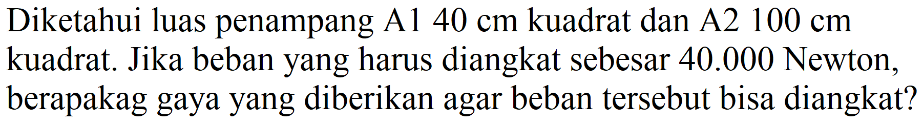 Diketahui luas penampang A1  40 cm  kuadrat dan A2  100 cm  kuadrat. Jika beban yang harus diangkat sebesar  40.000  Newton, berapakag gaya yang diberikan agar beban tersebut bisa diangkat?