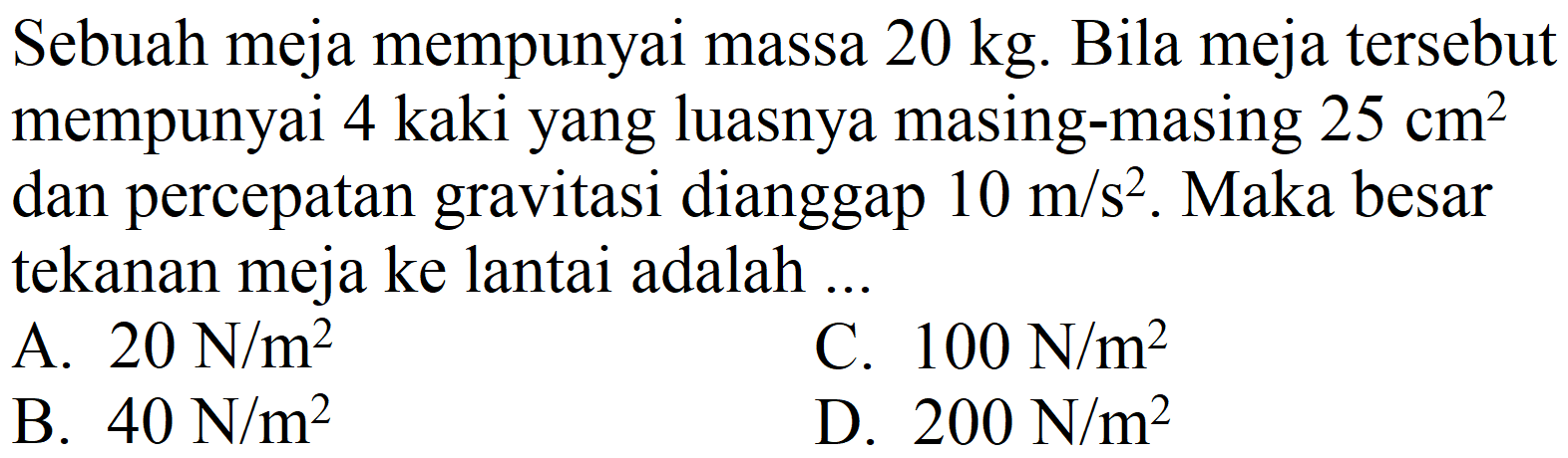 Sebuah meja mempunyai massa  20 kg . Bila meja tersebut mempunyai 4 kaki yang luasnya masing-masing  25 cm^(2)  dan percepatan gravitasi dianggap  10 m / s^(2) . Maka besar tekanan meja ke lantai adalah ...
A.  20 N / m^(2) 
C.  100 N / m^(2) 
B.  40 N / m^(2) 
D.  200 N / m^(2) 