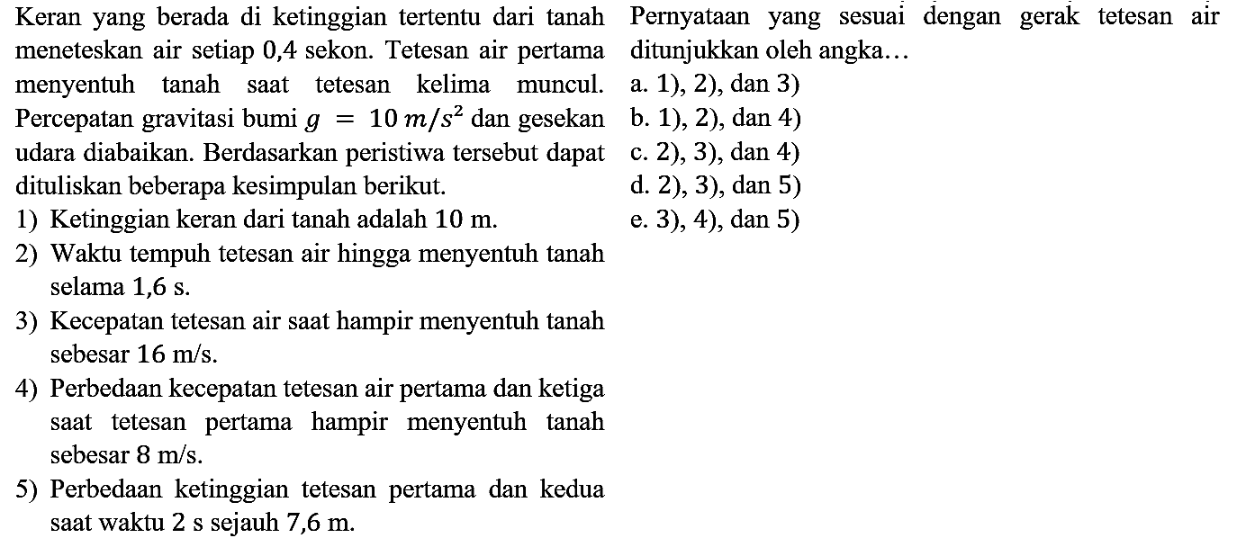 Keran yang berada di ketinggian tertentu dari tanah Pernyataan yang sesuai dengan gerak tetesan air meneteskan air setiap 0,4 sekon. Tetesan air pertama ditunjukkan oleh angka...
menyentuh tanah saat tetesan kelima muncul. a. 1), 2), dan 3)
Percepatan gravitasi bumi  g=10 m / s^(2)  dan gesekan b. 1), 2), dan 4)
udara diabaikan. Berdasarkan peristiwa tersebut dapat c. 2), 3), dan 4)
dituliskan beberapa kesimpulan berikut.
d. 2), 3), dan 5)
1) Ketinggian keran dari tanah adalah  10 m .
e. 3), 4), dan 5)
2) Waktu tempuh tetesan air hingga menyentuh tanah selama  1,6 s .
3) Kecepatan tetesan air saat hampir menyentuh tanah sebesar  16 m / s .
4) Perbedaan kecepatan tetesan air pertama dan ketiga saat tetesan pertama hampir menyentuh tanah sebesar  8 m / s .
5) Perbedaan ketinggian tetesan pertama dan kedua saat waktu 2 s sejauh 7,6 m.