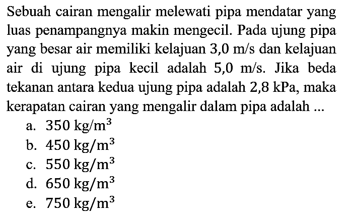 Sebuah cairan mengalir melewati pipa mendatar yang luas penampangnya makin mengecil. Pada ujung pipa yang besar air memiliki kelajuan 3,0 m/s dan kelajuan air di ujung pipa kecil adalah 5,0 m/s. Jika beda tekanan antara kedua ujung pipa adalah 2,8 kPa, maka kerapatan cairan yang mengalir dalam pipa adalah ...