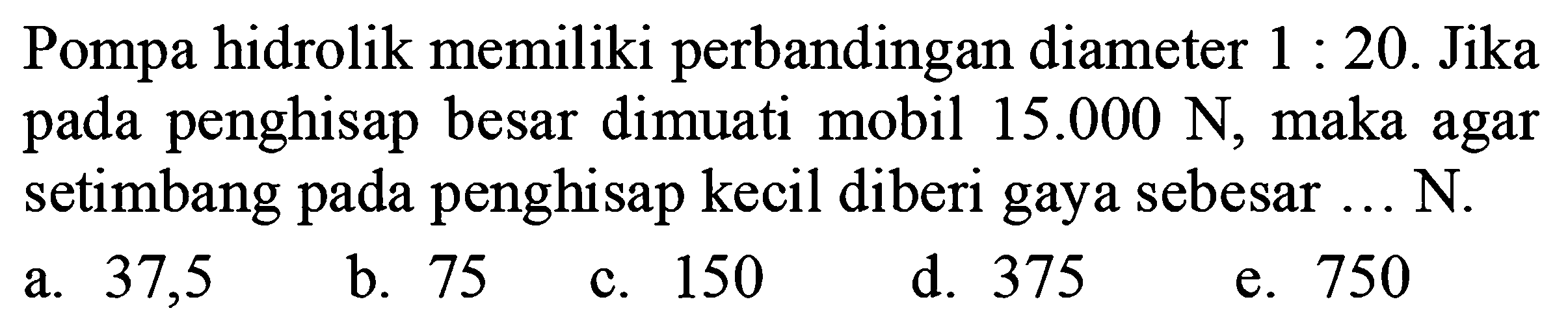 Pompa hidrolik memiliki perbandingan diameter 1:20. Jika pada penghisap besar dimuati mobil 15.000 N, maka agar setimbang pada penghisap kecil diberi gaya sebesar ... N.