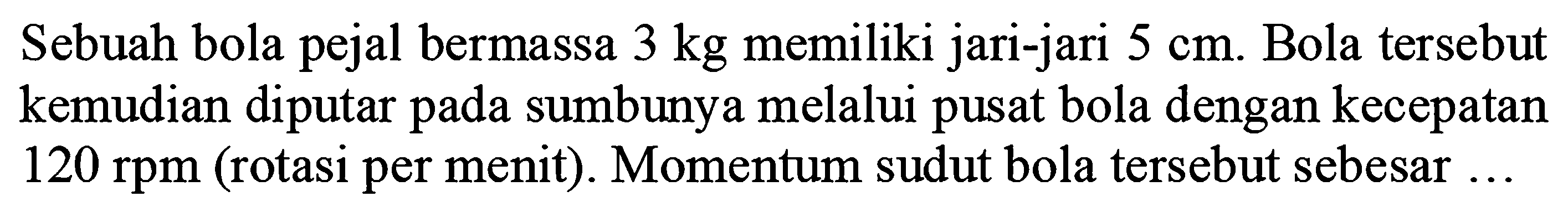 Sebuah bola pejal bermassa 3 kg memiliki jari-jari 5 cm. Bola tersebut kemudian diputar pada sumbunya melalui pusat bola dengan kecepatan 120 rpm (rotasi per menit). Momentum sudut bola tersebut sebesar