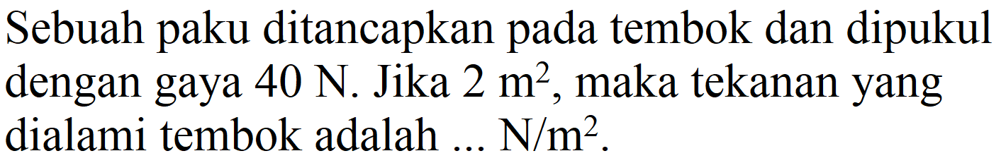 Sebuah paku ditancapkan pada tembok dan dipukul dengan gaya  40 N . Jika  2 m^(2) , maka tekanan yang dialami tembok adalah ...  N / m^(2) .