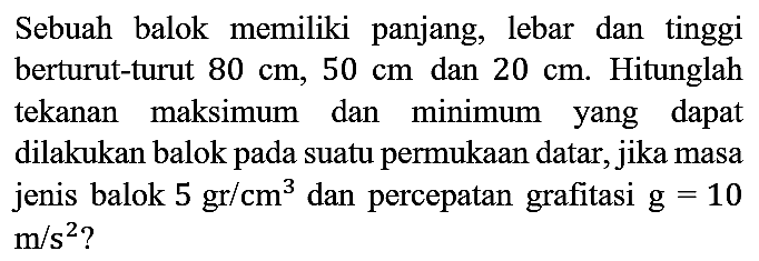 Sebuah balok memiliki panjang, lebar dan tinggi berturut-turut 80 cm, 50 cm dan 20 cm. Hitunglah tekanan maksimum dan minimum yang dapat dilakukan balok pada suatu permukaan datar, jika masa jenis balok 5 gr/cm^3 dan percepatan grafitasi g=10 m/s^2?