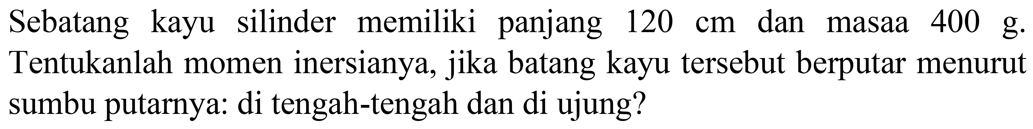 Sebatang kayu silinder memiliki panjang  120 cm  dan masaa  400 g . Tentukanlah momen inersianya, jika batang kayu tersebut berputar menurut sumbu putarnya: di tengah-tengah dan di ujung?