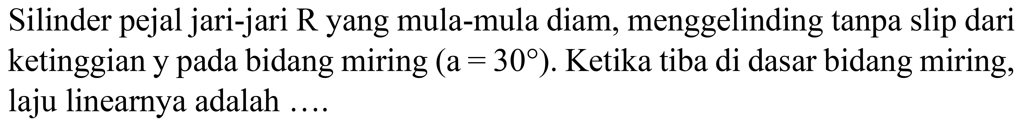 Silinder pejal jari-jari  R  yang mula-mula diam, menggelinding tanpa slip dari ketinggian y pada bidang miring  (a=30) . Ketika tiba di dasar bidang miring, laju linearnya adalah ....