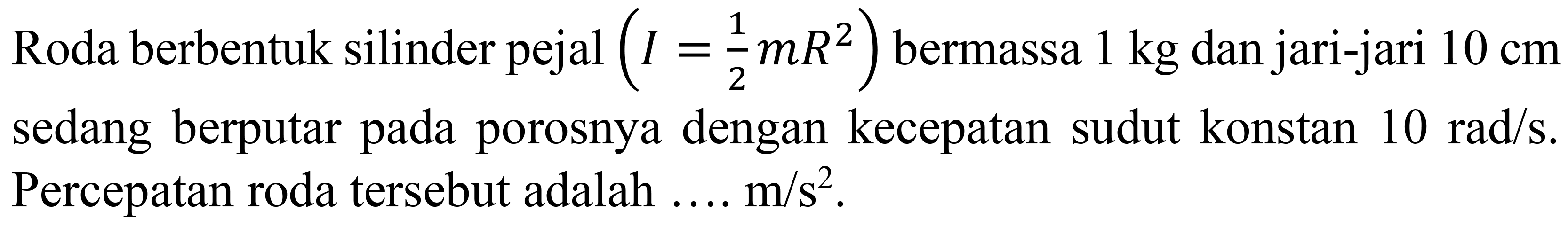 Roda berbentuk silinder pejal  (I=(1)/(2) m R^(2))  bermassa  1 kg  dan jari-jari  10 cm  sedang berputar pada porosnya dengan kecepatan sudut konstan  10 rad / s .  Percepatan roda tersebut adalah  ... . m / s^(2) .