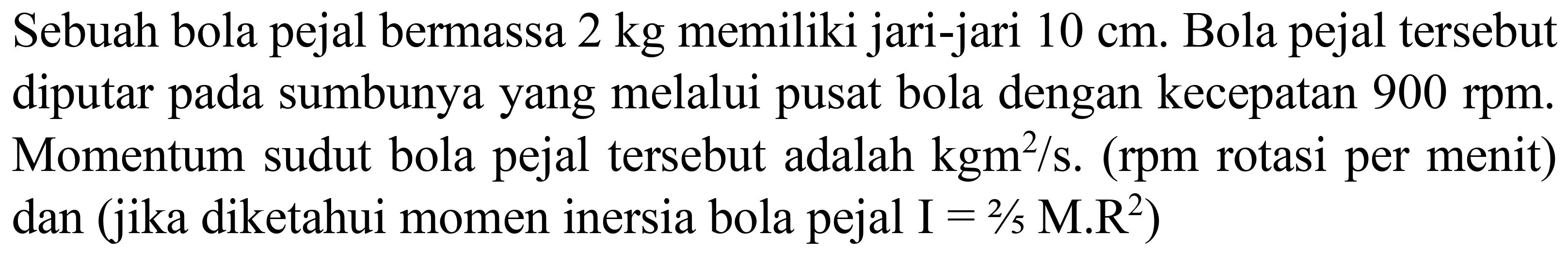 Sebuah bola pejal bermassa  2 kg  memiliki jari-jari  10 cm . Bola pejal tersebut diputar pada sumbunya yang melalui pusat bola dengan kecepatan  900 rpm . Momentum sudut bola pejal tersebut adalah  kgm^(2) / s . (rpm rotasi per menit) dan (jika diketahui momen inersia bola pejal  I=2 / 5 M . R^(2)  )