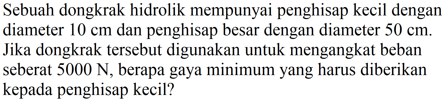 Sebuah dongkrak hidrolik mempunyai penghisap kecil dengan diameter  10 cm  dan penghisap besar dengan diameter  50 cm . Jika dongkrak tersebut digunakan untuk mengangkat beban seberat  5000 N , berapa gaya minimum yang harus diberikan kepada penghisap kecil?