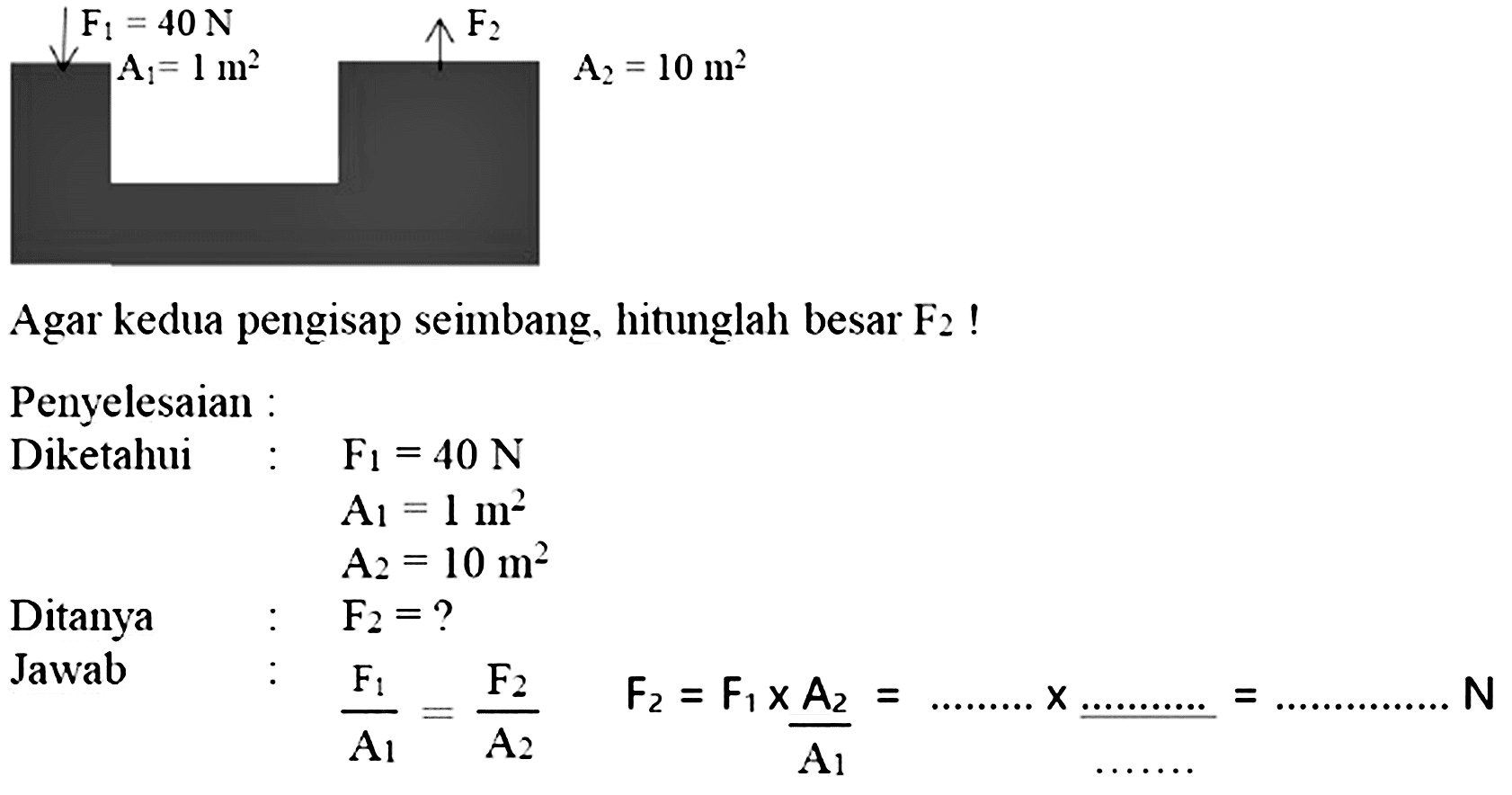 Agar kedua pengisap seimbang, hitunglah besar  F_(2)  !
Penyelesaian :
  { Penyelesaian : )  F_(1)=40 N   { Diketahui )  :  A_(1)=1 m^(2)   A_(2)=10 m^(2)   { Ditanya )  :  F_(2)=?   { Jawab )  :  (F_(1))/(A_(1))=(F_(2))/(A_(2))  F_(2)=F_(1) x (A_(2))/(A_(1))=... ... ... x ... ... ... ... . ... ... ... ... N 