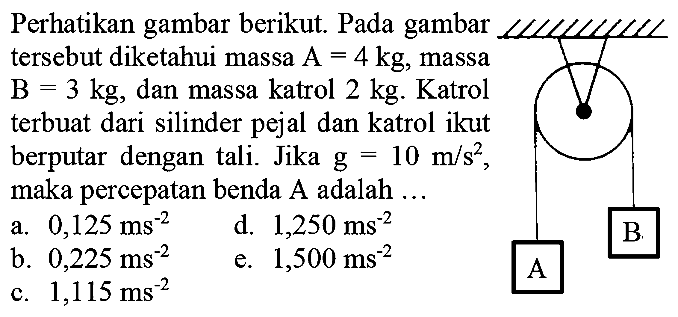 Perhatikan gambar berikut. Pada gambar tersebut diketahui massa  A=4 kg, massa  B=3 kg, dan massa katrol  2 kg. Katrol terbuat dari silinder pejal dan katrol ikut berputar dengan tali. Jika  g=10 m/s^2 , maka percepatan benda A adalah ....
