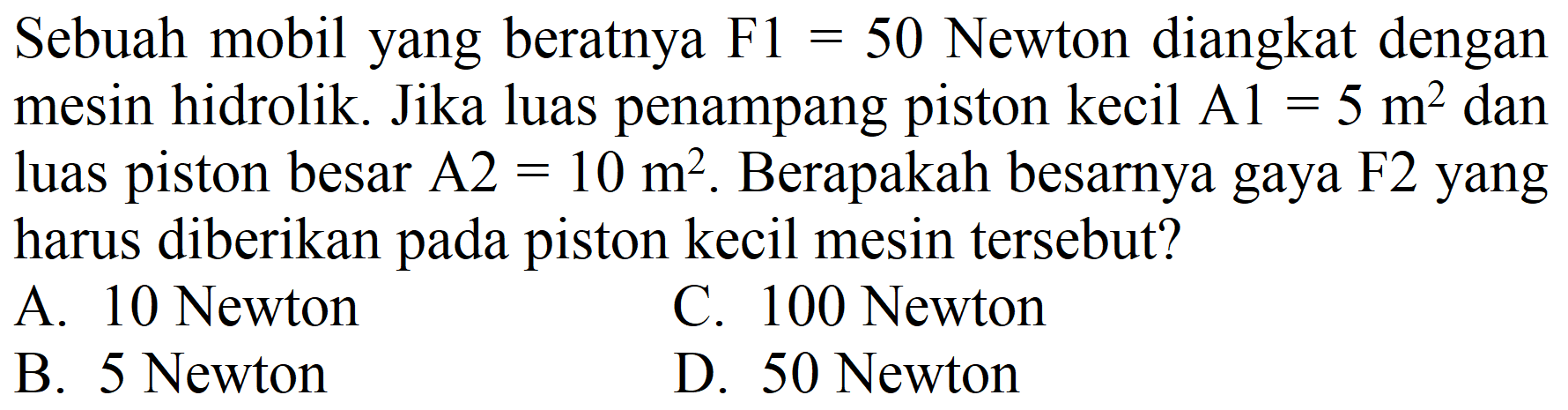 Sebuah mobil yang beratnya  F 1=50  Newton diangkat dengan mesin hidrolik. Jika luas penampang piston kecil Al  =5 m^(2)  dan luas piston besar  A 2=10 m^(2) . Berapakah besarnya gaya  F 2  yang harus diberikan pada piston kecil mesin tersebut?
A. 10 Newton
C. 100 Newton
B. 5 Newton
D. 50 Newton