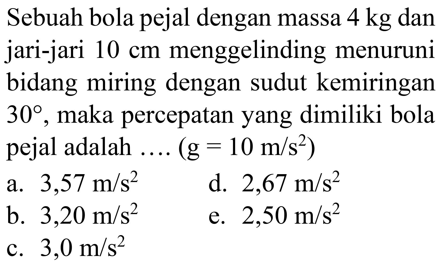 Sebuah bola pejal dengan massa  4 kg  dan jari-jari  10 cm  menggelinding menuruni bidang miring dengan sudut kemiringan  30 , maka percepatan yang dimiliki bola pejal adalah  ... .(g=10 m / s^(2))