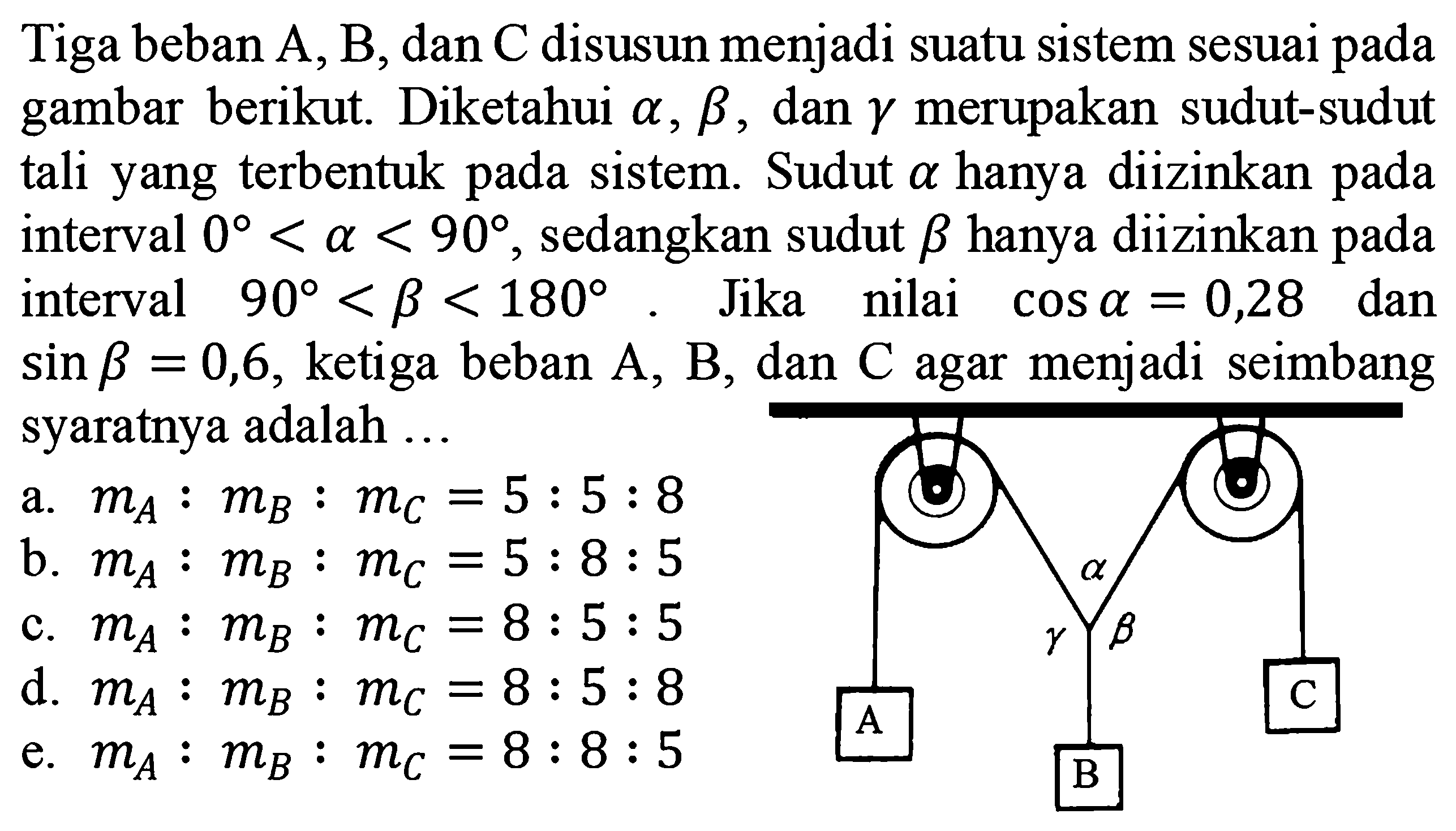 Tiga beban A, B, dan C disusun menjadi suatu sistem sesuai pada gambar berikut. Diketahui a, b, dan gamma merupakan sudut-sudut tali yang terbentuk pada sistem. Sudut a hanya diizinkan pada interval 0 < a < 90, sedangkan sudut b hanya diizinkan pada interval 90 < b < 180. Jika nilai cos a = 0,28 dan sin b = 0,6 , ketiga beban A, B , dan C agar menjadi seimbang syaratnya adalah ... 
a gamma b A B C
