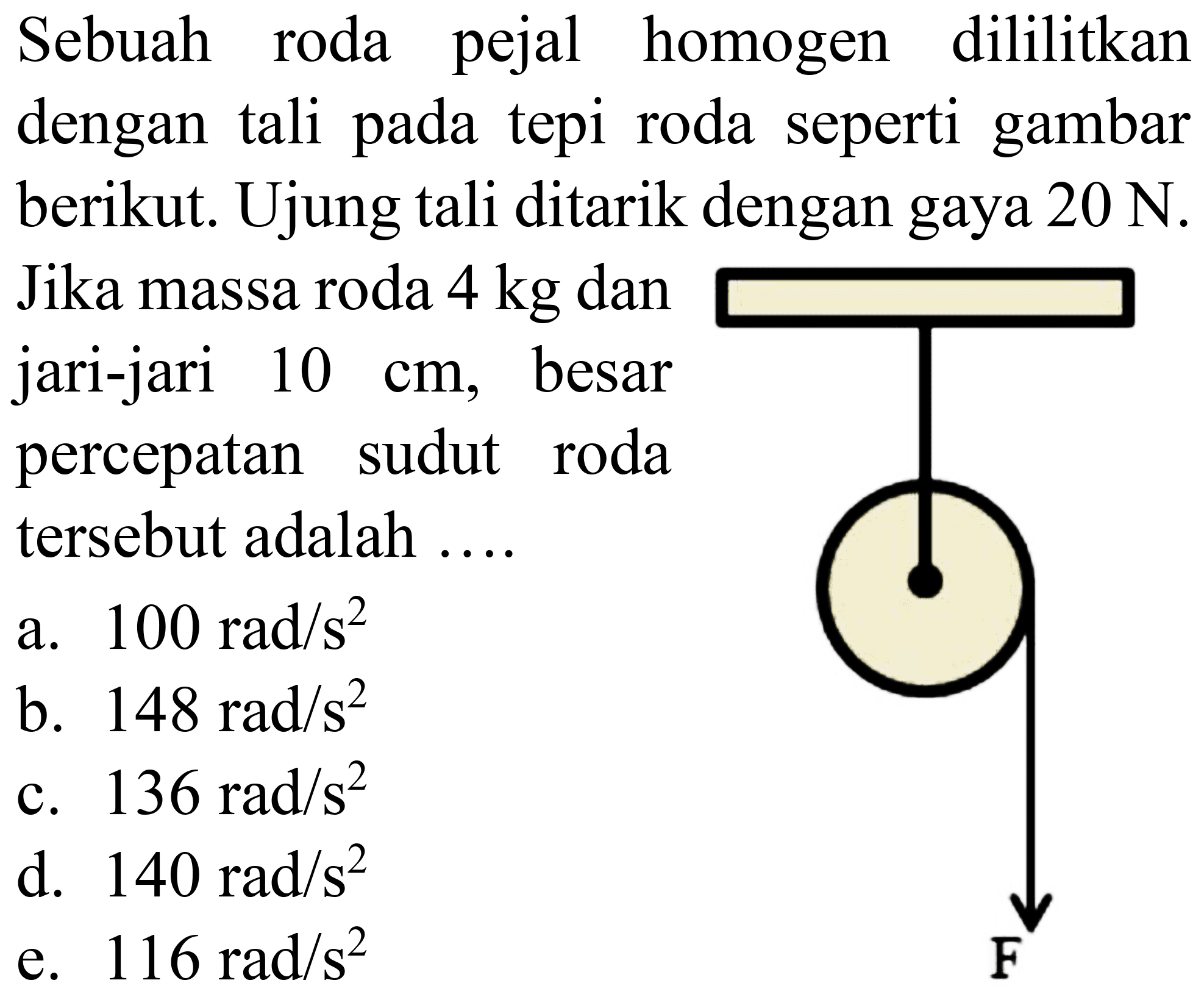 Sebuah roda pejal homogen dililitkan dengan tali pada tepi roda seperti gambar berikut. Ujung tali ditarik dengan gaya  20 N . Jika massa roda  4 kg  dan jari-jari  10 cm , besar percepatan sudut roda tersebut adalah ....