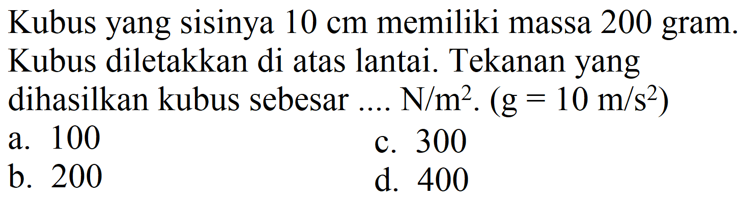 Kubus yang sisinya  10 cm  memiliki massa 200 gram Kubus diletakkan di atas lantai. Tekanan yang dihasilkan kubus sebesar ....  N / m^(2) .(g=10 m / s^(2))  
a. 100
c. 300
b. 200
d. 400