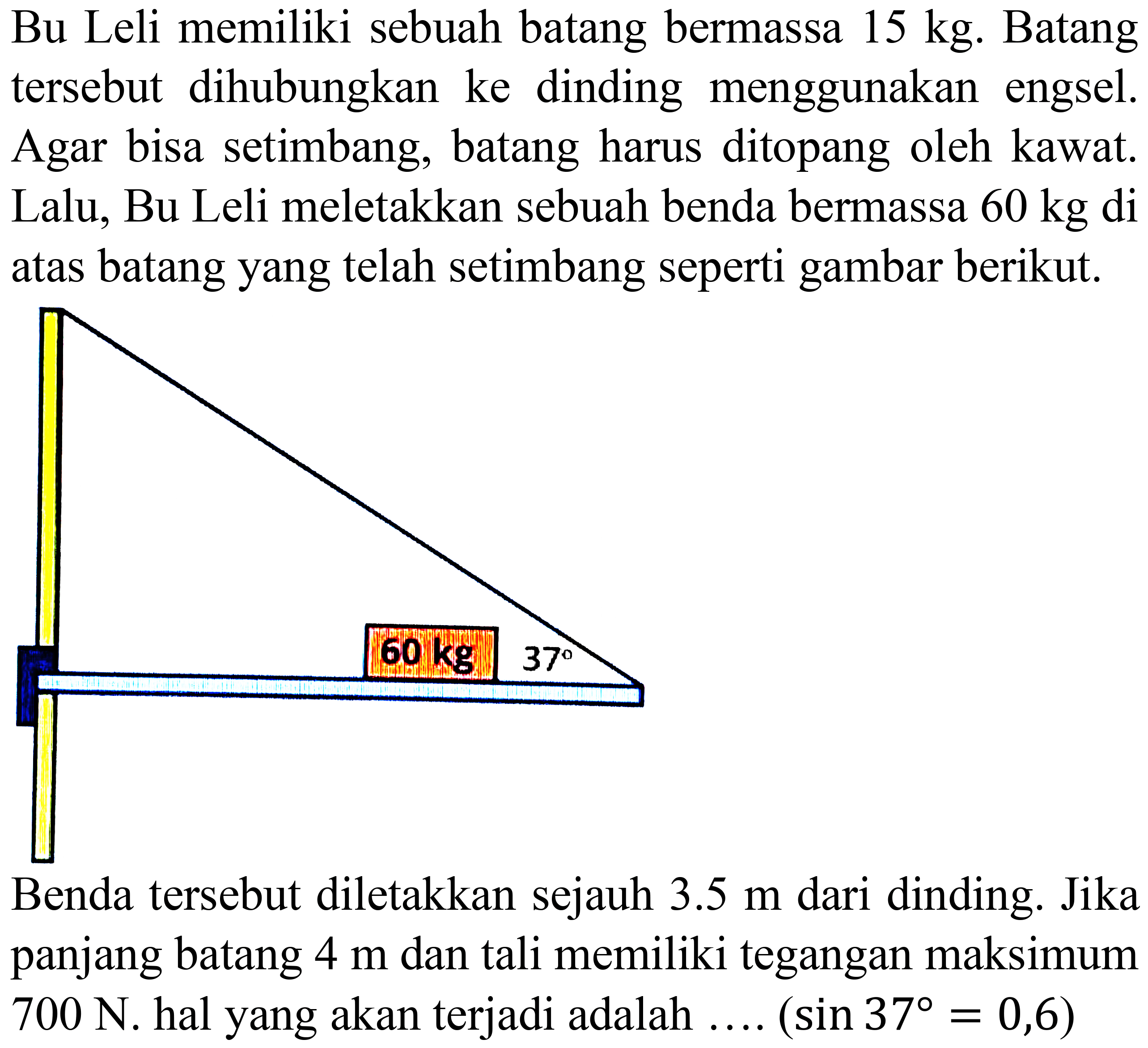 Bu Leli memiliki sebuah batang bermassa  15 kg . Batang tersebut dihubungkan ke dinding menggunakan engsel. Agar bisa setimbang, batang harus ditopang oleh kawat. Lalu, Bu Leli meletakkan sebuah benda bermassa  60 kg  di atas batang yang telah setimbang seperti gambar berikut.
Benda tersebut diletakkan sejauh  3.5 m  dari dinding. Jika panjang batang  4 m  dan tali memiliki tegangan maksimum  700 N . hal yang akan terjadi adalah ....  (sin 37=0,6) 