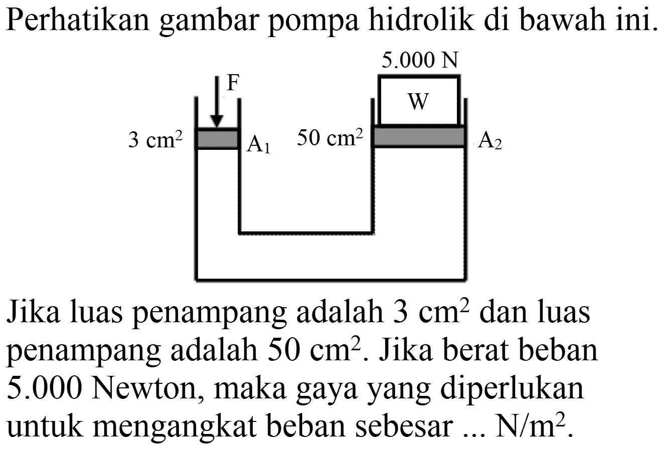 Perhatikan gambar pompa hidrolik di bawah ini. 
F 3 cm^2 A1 
5.000 N 
50 cm^2 A2 
Jika luas penampang adalah  3 cm^(2)  dan luas penampang adalah  50 cm^(2) . Jika berat beban  5.000  Newton, maka gaya yang diperlukan untuk mengangkat beban sebesar ...  N / m^(2) .