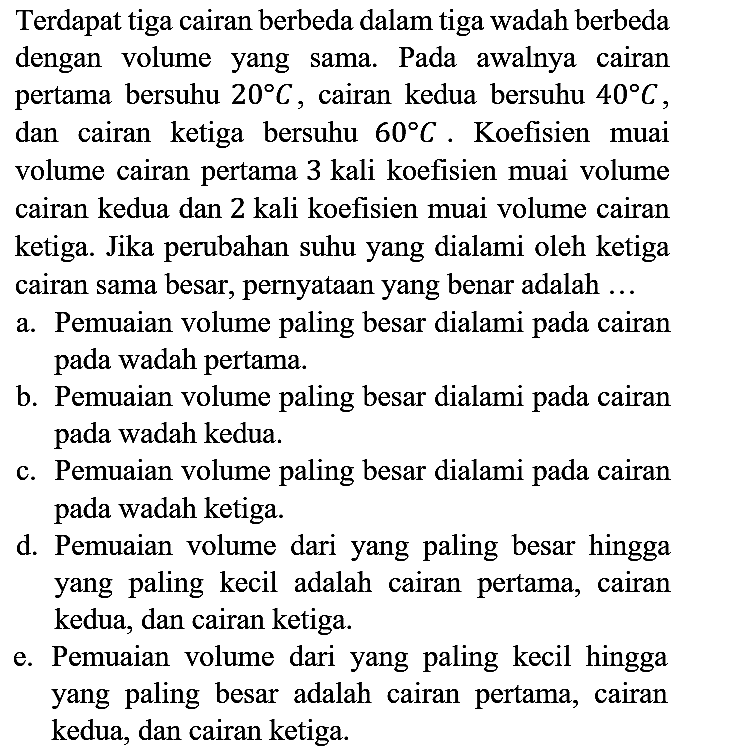 Terdapat tiga cairan berbeda dalam tiga wadah berbeda dengan volume yang sama. Pada awalnya cairan pertama bersuhu  20 C , cairan kedua bersuhu  40 C , dan cairan ketiga bersuhu  60 C . Koefisien muai volume cairan pertama 3 kali koefisien muai volume cairan kedua dan 2 kali koefisien muai volume cairan ketiga. Jika perubahan suhu yang dialami oleh ketiga cairan sama besar, pernyataan yang benar adalah ...
