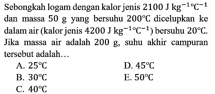 Sebongkah logam dengan kalor jenis  2100 J kg^(-1 o) C^(-1)  dan massa  50 g  yang bersuhu  200 C  dicelupkan ke dalam air (kalor jenis  4200 J kg^(-1 o) C^(-1)  ) bersuhu  20 C . Jika massa air adalah  200 g , suhu akhir campuran tersebut adalah...
