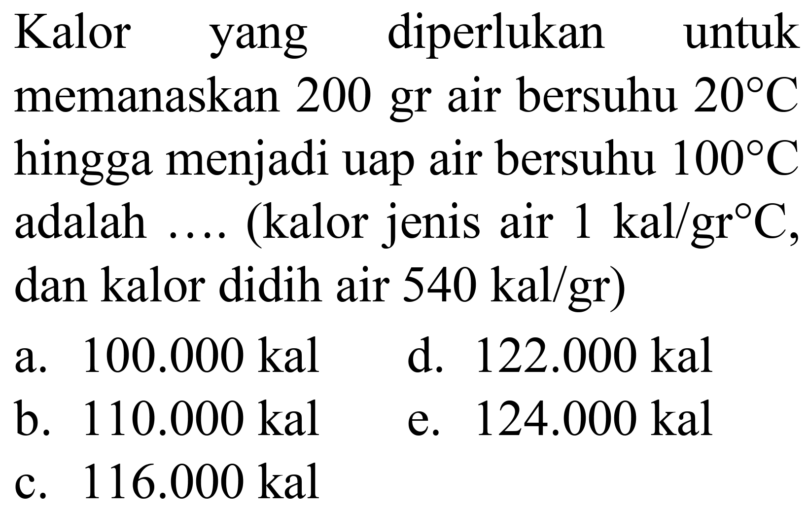 Kalor yang diperlukan untuk
memanaskan 200 gr air bersuhu  20 C 
hingga menjadi uap air bersuhu  100 C 
adalah  ... .  (kalor jenis air  1 kal / gr C ,
dan kalor didih air  540 kal / gr  )
  { a. ) 100.000 kal   { d. ) 122.000 kal   { b. ) 110.000 kal   { e. ) 124.000 kal   { c. ) 116.000 kal   