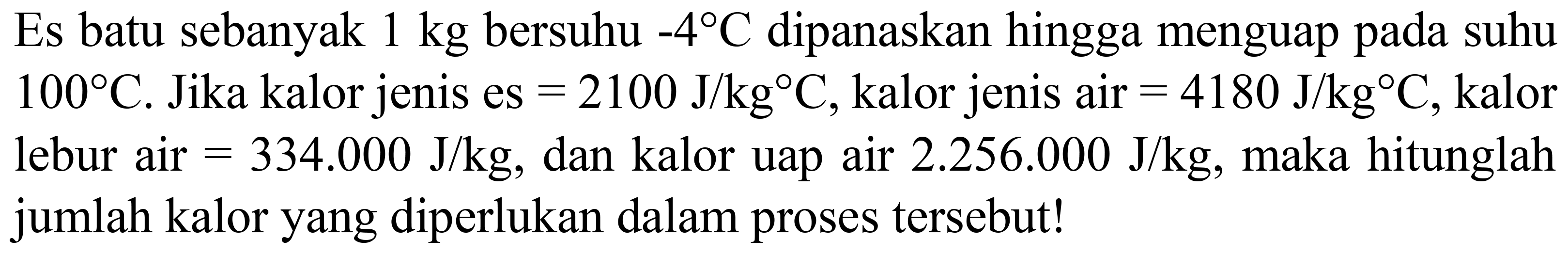 Es batu sebanyak  1 kg  bersuhu  -4 C  dipanaskan hingga menguap pada suhu  100 C . Jika kalor jenis es  =2100 ~J / kg C , kalor jenis air  =4180 ~J / kg C , kalor lebur air  =334.000 ~J / kg , dan kalor uap air  2.256 .000 ~J / kg , maka hitunglah jumlah kalor yang diperlukan dalam proses tersebut!