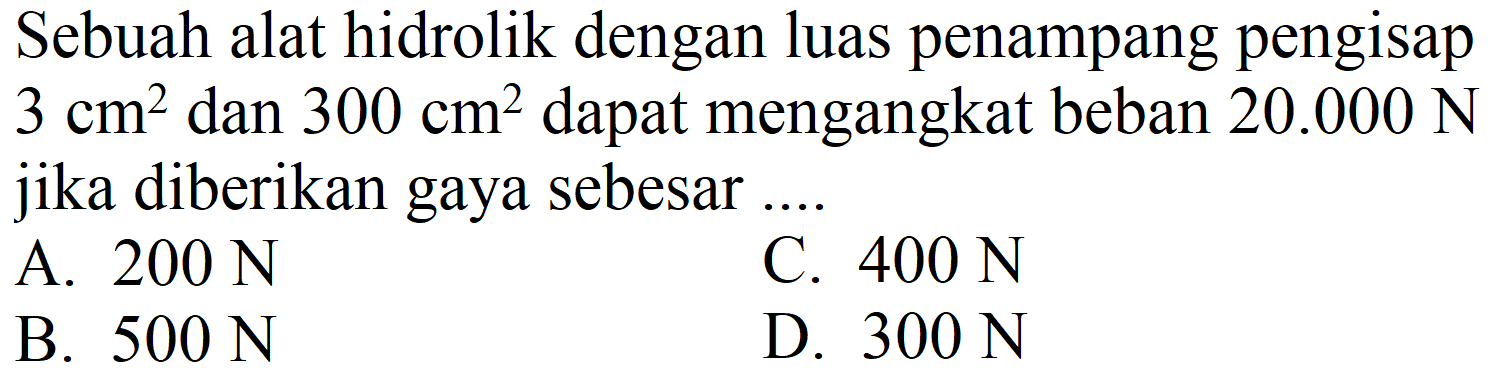 Sebuah alat hidrolik dengan luas penampang pengisap  3 cm^(2)  dan  300 cm^(2)  dapat mengangkat beban  20.000 N  jika diberikan gaya sebesar ....
A.  200 N 
C.  400 N 
B.  500 N 
D.  300 N 