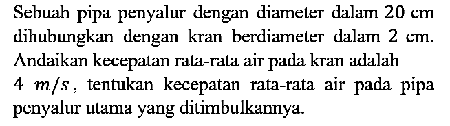 Sebuah pipa penyalur dengan diameter dalam  20 cm  dihubungkan dengan kran berdiameter dalam  2 cm . Andaikan kecepatan rata-rata air pada kran adalah  4 m / s , tentukan kecepatan rata-rata air pada pipa penyalur utama yang ditimbulkannya.