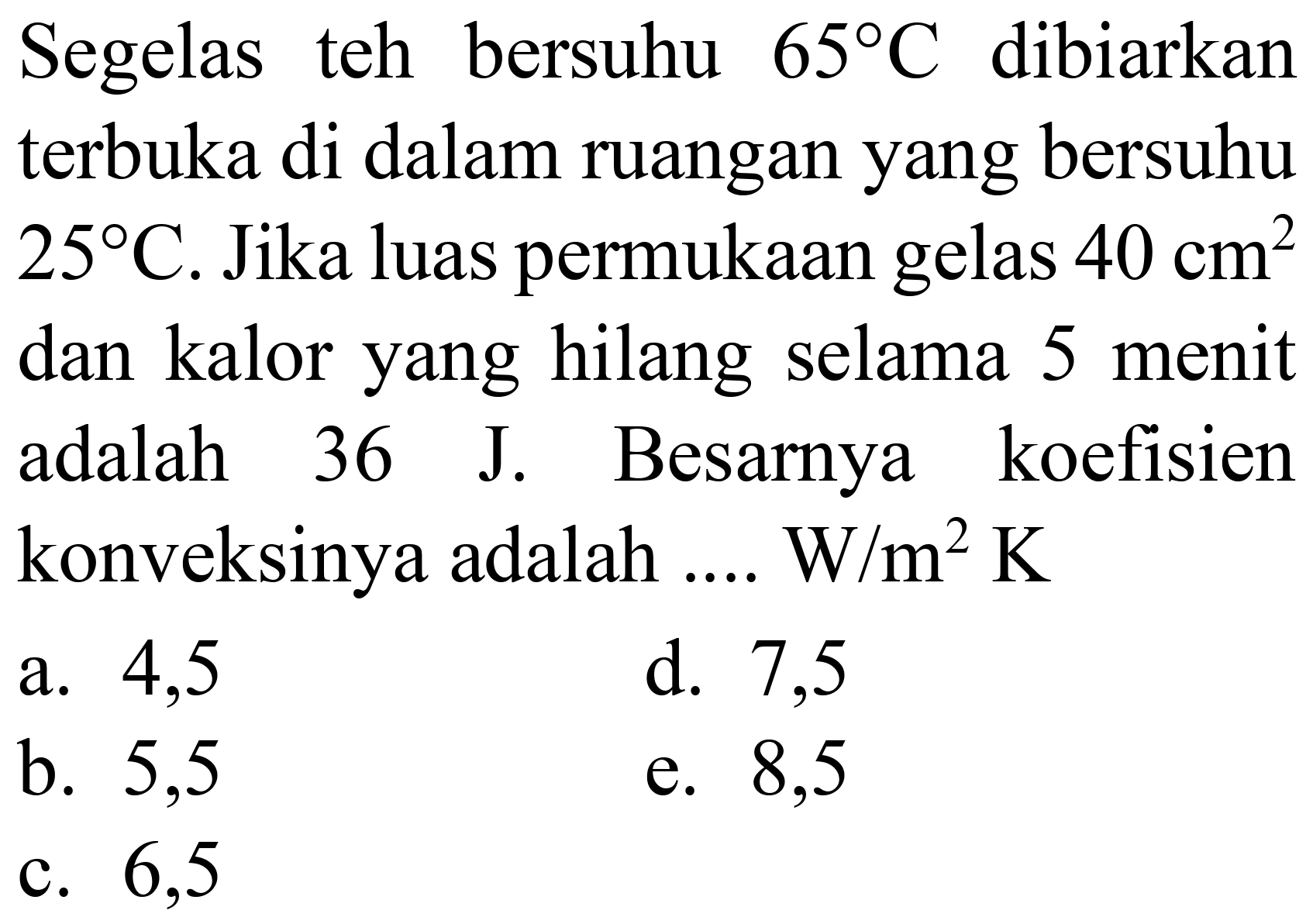 Segelas teh bersuhu  65 C  dibiarkan terbuka di dalam ruangan yang bersuhu  25 C . Jika luas permukaan gelas  40 cm^(2)  dan kalor yang hilang selama 5 menit adalah  36 J . Besarnya koefisien konveksinya adalah .... W  / m^(2) K