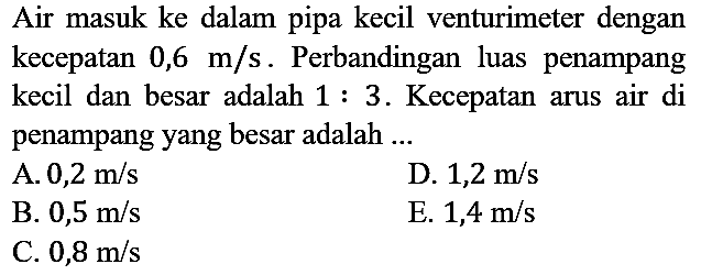 Air masuk ke dalam pipa kecil venturimeter dengan kecepatan 0,6 m/s. Perbandingan luas penampang kecil dan besar adalah  1: 3 . Kecepatan arus air di penampang yang besar adalah ...