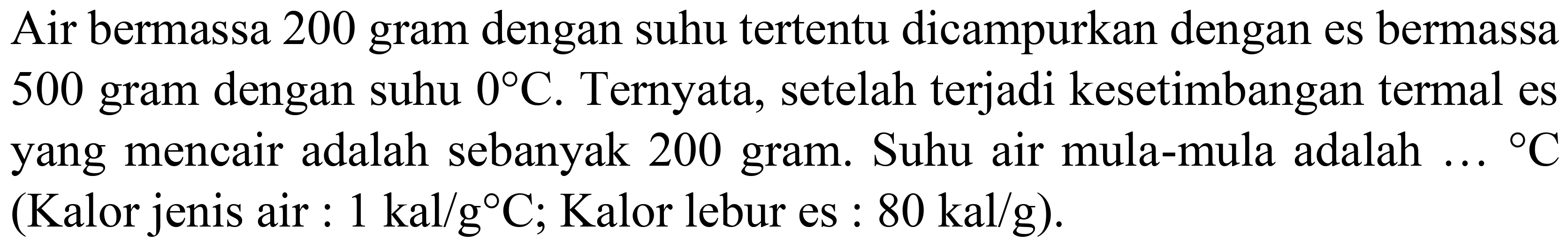 Air bermassa 200 gram dengan suhu tertentu dicampurkan dengan es bermassa 500 gram dengan suhu  0 C . Ternyata, setelah terjadi kesetimbangan termal es yang mencair adalah sebanyak 200 gram. Suhu air mula-mula adalah  ...{ ) C  (Kalor jenis air :  1 kal / g C ; Kalor lebur es :  80 kal / g  ).